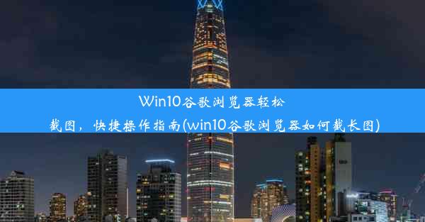 Win10谷歌浏览器轻松截图，快捷操作指南(win10谷歌浏览器如何截长图)