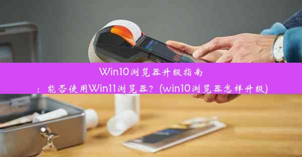 Win10浏览器升级指南：能否使用Win11浏览器？(win10浏览器怎样升级)