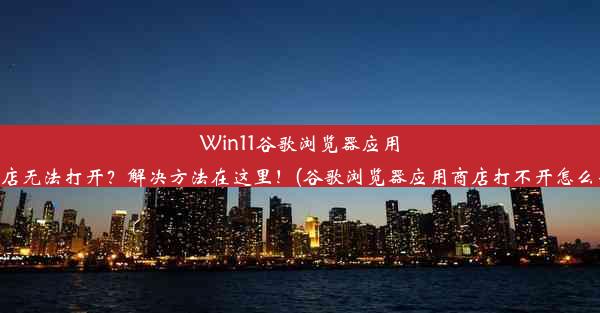 Win11谷歌浏览器应用商店无法打开？解决方法在这里！(谷歌浏览器应用商店打不开怎么办)