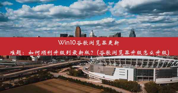 Win10谷歌浏览器更新难题：如何顺利升级到最新版？(谷歌浏览器升级怎么升级)