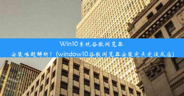 Win10系统谷歌浏览器安装难题解析！(window10谷歌浏览器安装完点完没反应)