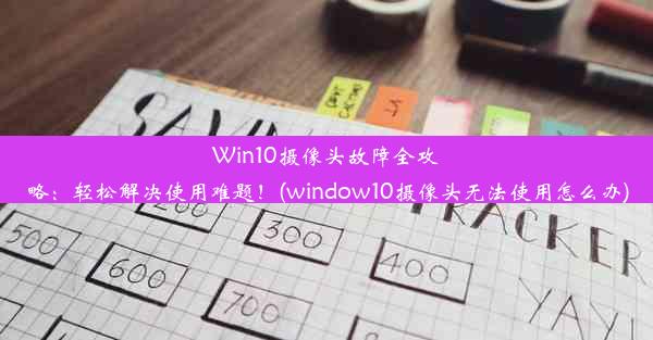 Win10摄像头故障全攻略：轻松解决使用难题！(window10摄像头无法使用怎么办)