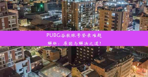 PUBG谷歌账号登录难题解析：原因与解决之道！