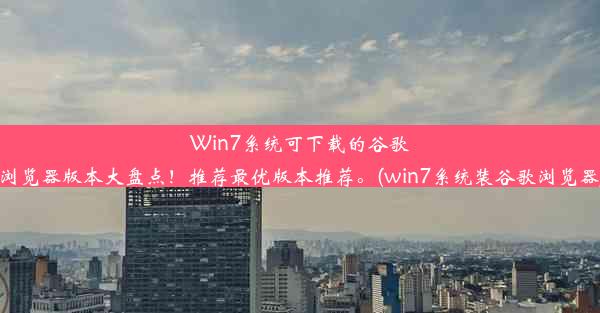 Win7系统可下载的谷歌浏览器版本大盘点！推荐最优版本推荐。(win7系统装谷歌浏览器)