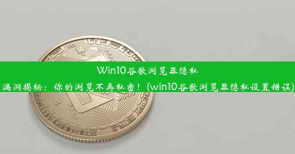 Win10谷歌浏览器隐私漏洞揭秘：你的浏览不再私密！(win10谷歌浏览器隐私设置错误)