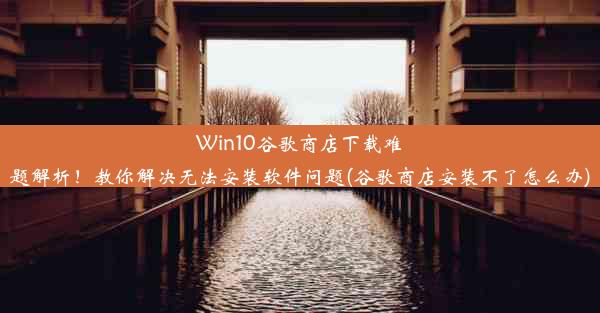 Win10谷歌商店下载难题解析！教你解决无法安装软件问题(谷歌商店安装不了怎么办)