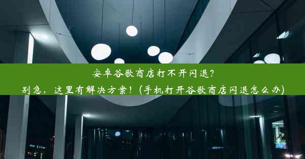 安卓谷歌商店打不开闪退？别急，这里有解决方案！(手机打开谷歌商店闪退怎么办)