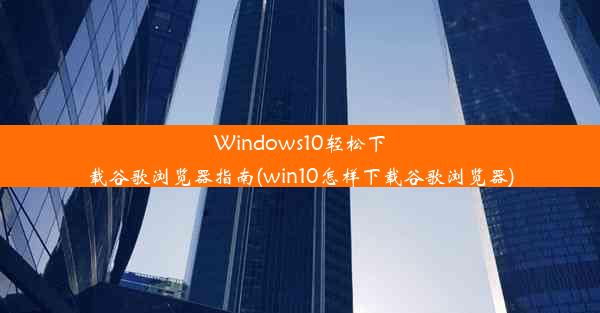 Windows10轻松下载谷歌浏览器指南(win10怎样下载谷歌浏览器)