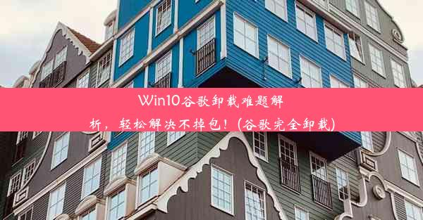 Win10谷歌卸载难题解析，轻松解决不掉包！(谷歌完全卸载)