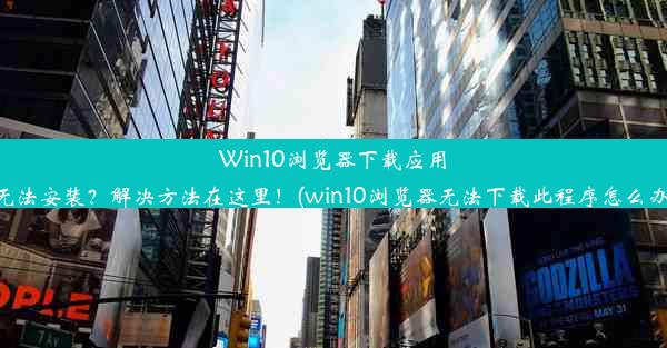 Win10浏览器下载应用无法安装？解决方法在这里！(win10浏览器无法下载此程序怎么办)