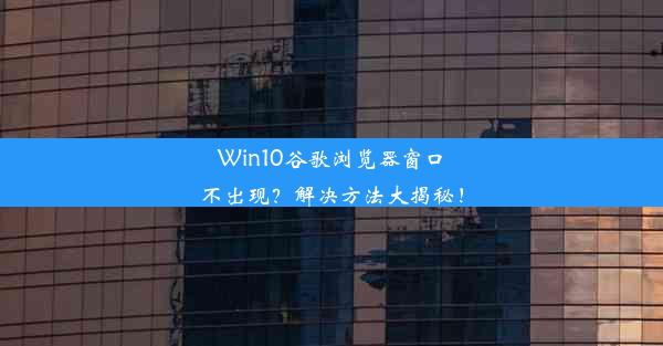 Win10谷歌浏览器窗口不出现？解决方法大揭秘！