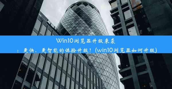 Win10浏览器升级来袭：更快、更智能的体验升级！(win10浏览器如何升级)