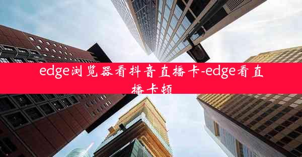 edge浏览器看抖音直播卡-edge看直播卡顿