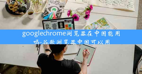 googlechrome浏览器在中国能用吗-谷歌浏览器中国可以用