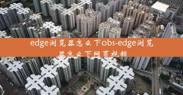 edge浏览器怎么下obs-edge浏览器怎么下网页视频