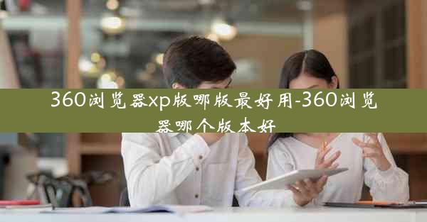 360浏览器xp版哪版最好用-360浏览器哪个版本好