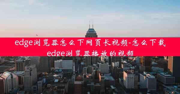 edge浏览器怎么下网页长视频-怎么下载edge浏览器播放的视频