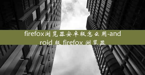 firefox浏览器安卓版怎么用-android 版 firefox 浏览器