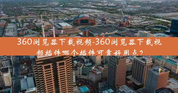 360浏览器下载视频-360浏览器下载视频插件哪个插件可靠好用点？