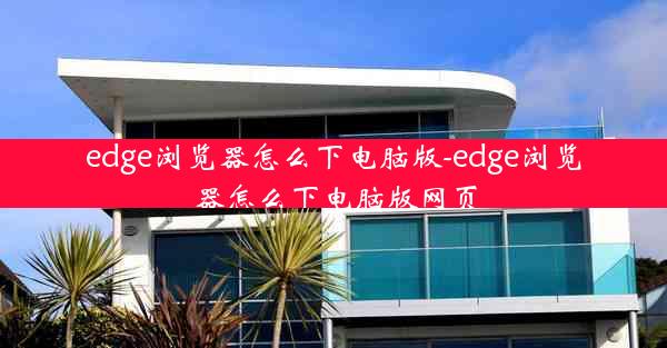 edge浏览器怎么下电脑版-edge浏览器怎么下电脑版网页