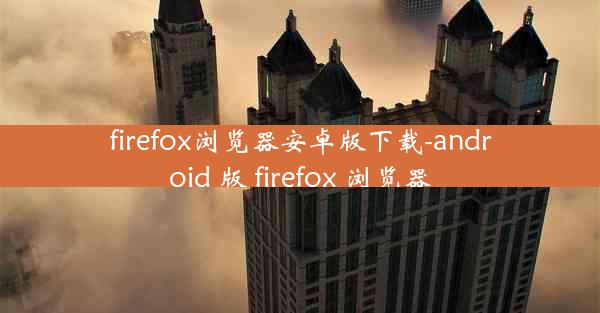 firefox浏览器安卓版下载-android 版 firefox 浏览器