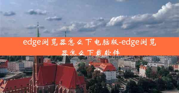 edge浏览器怎么下电脑版-edge浏览器怎么下载软件