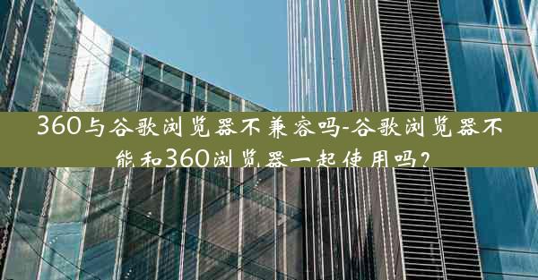 360与谷歌浏览器不兼容吗-谷歌浏览器不能和360浏览器一起使用吗？