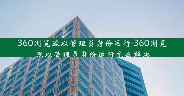 360浏览器以管理员身份运行-360浏览器以管理员身份运行怎么解决