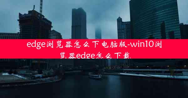 edge浏览器怎么下电脑版-win10浏览器edge怎么下载