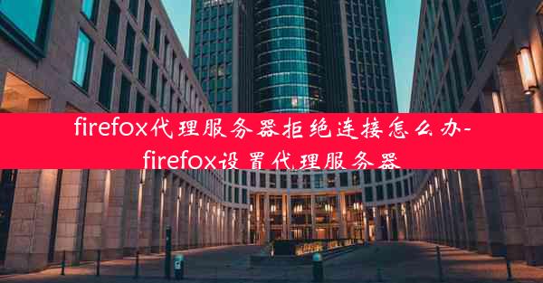 firefox代理服务器拒绝连接怎么办-firefox设置代理服务器