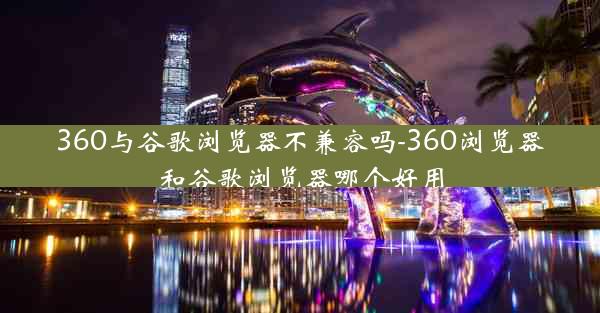 360与谷歌浏览器不兼容吗-360浏览器和谷歌浏览器哪个好用