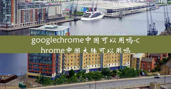 googlechrome中国可以用吗-chrome中国大陆可以用吗