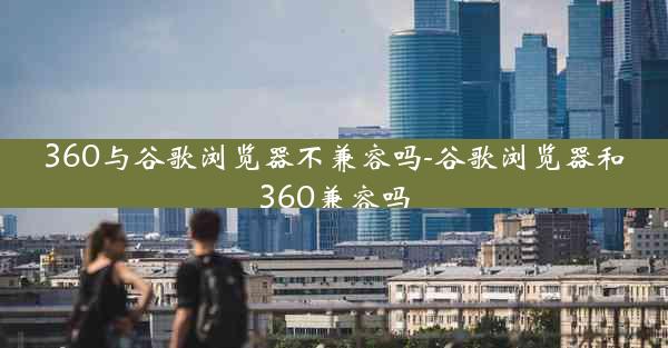 360与谷歌浏览器不兼容吗-谷歌浏览器和360兼容吗