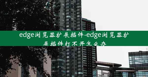 edge浏览器扩展插件-edge浏览器扩展插件打不开怎么办