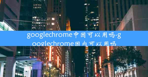 googlechrome中国可以用吗-googlechrome国内可以用吗