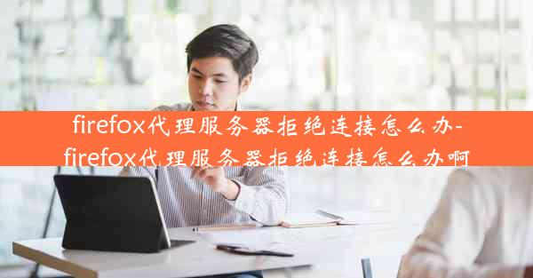 firefox代理服务器拒绝连接怎么办-firefox代理服务器拒绝连接怎么办啊