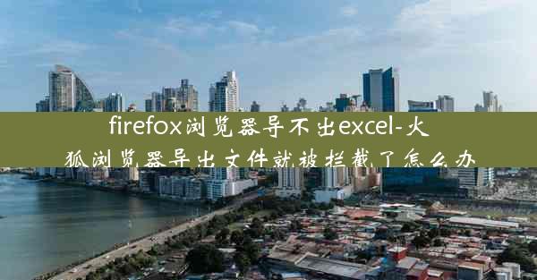 firefox浏览器导不出excel-火狐浏览器导出文件就被拦截了怎么办