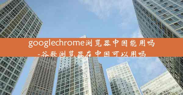 googlechrome浏览器中国能用吗-谷歌浏览器在中国可以用吗