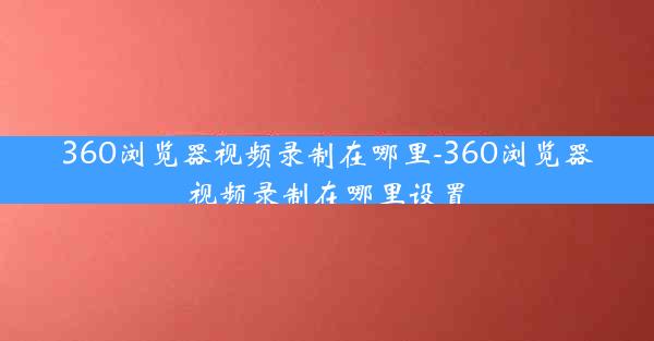 360浏览器视频录制在哪里-360浏览器视频录制在哪里设置