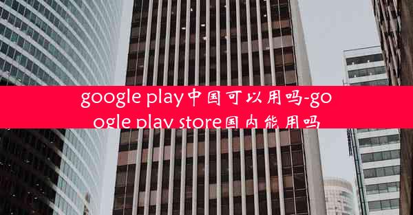 google play中国可以用吗-google play store国内能用吗