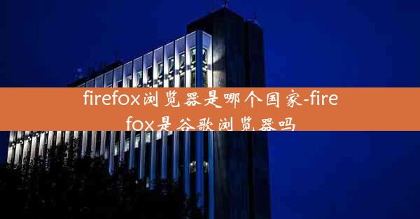 firefox浏览器是哪个国家-firefox是谷歌浏览器吗