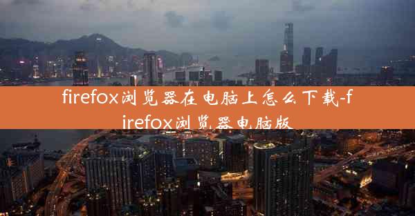 firefox浏览器在电脑上怎么下载-firefox浏览器电脑版