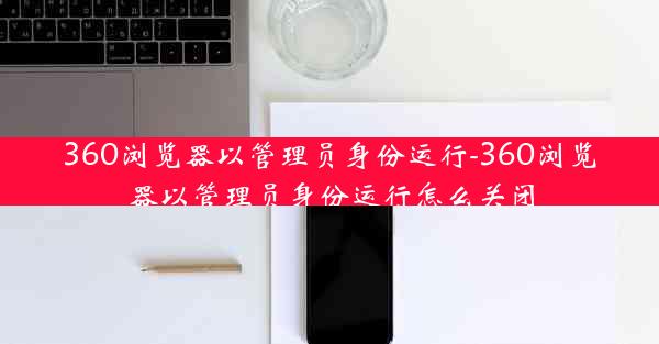 360浏览器以管理员身份运行-360浏览器以管理员身份运行怎么关闭