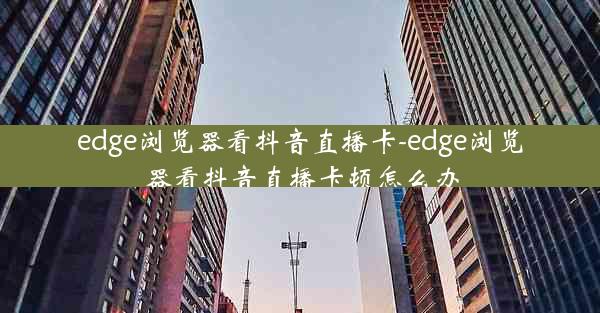 edge浏览器看抖音直播卡-edge浏览器看抖音直播卡顿怎么办