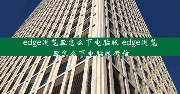 edge浏览器怎么下电脑版-edge浏览器怎么下电脑版微信