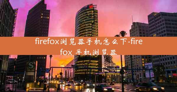 firefox浏览器手机怎么下-firefox 手机浏览器