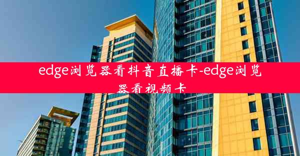 edge浏览器看抖音直播卡-edge浏览器看视频卡