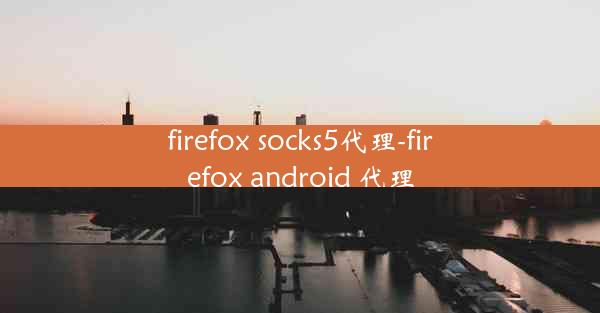 firefox socks5代理-firefox android 代理