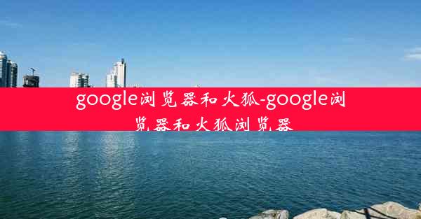 google浏览器和火狐-google浏览器和火狐浏览器