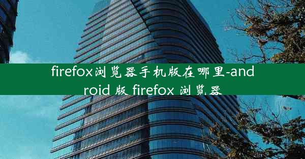 firefox浏览器手机版在哪里-android 版 firefox 浏览器